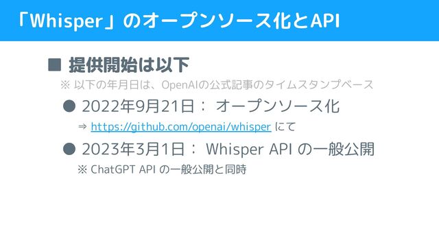 「Whisper」のオープンソース化とAPI
■ 提供開始は以下
　 ※ 以下の年月日は、OpenAIの公式記事のタイムスタンプベース
　● 2022年9月21日： オープンソース化
　　⇒ https://github.com/openai/whisper にて
　● 2023年3月1日： Whisper API の一般公開
　　※ ChatGPT API の一般公開と同時
