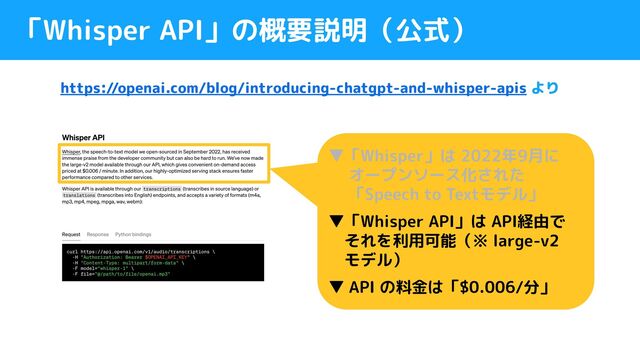 「Whisper API」の概要説明（公式）
https://openai.com/blog/introducing-chatgpt-and-whisper-apis より
▼「Whisper」は 2022年9月に
　 オープンソース化された
　「Speech to Textモデル」
▼「Whisper API」は API経由で
　それを利用可能（※ large-v2
　モデル）
▼ API の料金は「$0.006/分」

