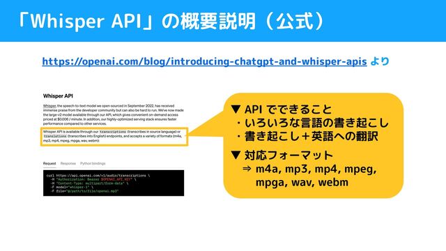「Whisper API」の概要説明（公式）
https://openai.com/blog/introducing-chatgpt-and-whisper-apis より
▼ API でできること
・いろいろな言語の書き起こし
・書き起こし＋英語への翻訳
▼ 対応フォーマット
　⇒ m4a, mp3, mp4, mpeg,
　　 mpga, wav, webm
