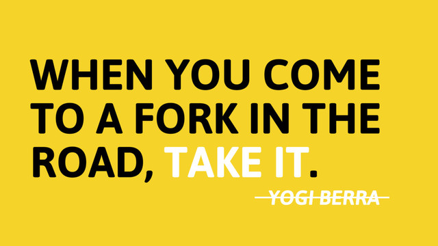 WHEN YOU COME
TO A FORK IN THE
ROAD, TAKE IT.
YOGI BERRA
