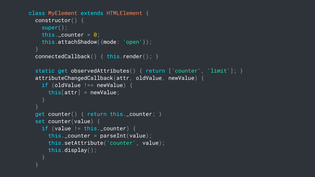 class MyElement extends HTMLElement {
constructor() {
super();
this._counter = 0;
this.attachShadow({mode: 'open'});
}
connectedCallback() { this.render(); }
static get observedAttributes() { return ['counter', 'limit']; }
attributeChangedCallback(attr, oldValue, newValue) {
if (oldValue !== newValue) {
this[attr] = newValue;
}
}
get counter() { return this._counter; }
set counter(value) {
if (value != this._counter) {
this._counter = parseInt(value);
this.setAttribute('counter', value);
this.display();
}
}
