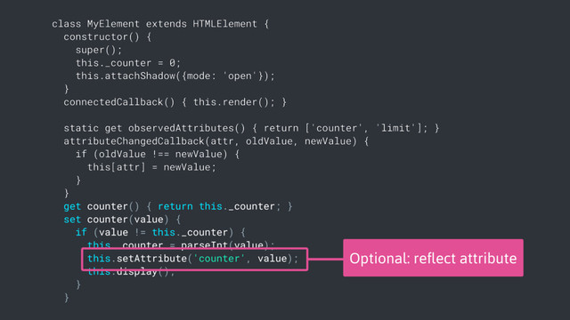 class MyElement extends HTMLElement {
constructor() {
super();
this._counter = 0;
this.attachShadow({mode: 'open'});
}
connectedCallback() { this.render(); }
static get observedAttributes() { return ['counter', 'limit']; }
attributeChangedCallback(attr, oldValue, newValue) {
if (oldValue !== newValue) {
this[attr] = newValue;
}
}
get counter() { return this._counter; }
set counter(value) {
if (value != this._counter) {
this._counter = parseInt(value);
this.setAttribute('counter', value);
this.display();
}
}
Optional: reﬂect attribute
