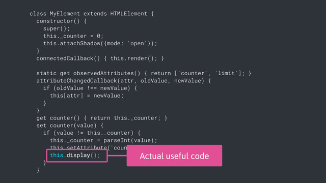 class MyElement extends HTMLElement {
constructor() {
super();
this._counter = 0;
this.attachShadow({mode: 'open'});
}
connectedCallback() { this.render(); }
static get observedAttributes() { return ['counter', 'limit']; }
attributeChangedCallback(attr, oldValue, newValue) {
if (oldValue !== newValue) {
this[attr] = newValue;
}
}
get counter() { return this._counter; }
set counter(value) {
if (value != this._counter) {
this._counter = parseInt(value);
this.setAttribute('counter', value);
this.display();
}
}
Actual useful code

