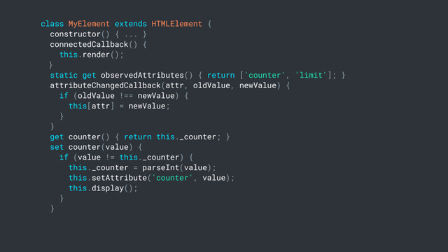 class MyElement extends HTMLElement {
constructor() { ... }
connectedCallback() {
this.render();
}
static get observedAttributes() { return ['counter', 'limit']; }
attributeChangedCallback(attr, oldValue, newValue) {
if (oldValue !== newValue) {
this[attr] = newValue;
}
}
get counter() { return this._counter; }
set counter(value) {
if (value != this._counter) {
this._counter = parseInt(value);
this.setAttribute('counter', value);
this.display();
}
}
