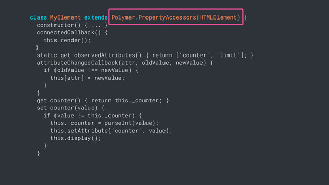 class MyElement extends Polymer.PropertyAccessors(HTMLElement) {
constructor() { ... }
connectedCallback() {
this.render();
}
static get observedAttributes() { return ['counter', 'limit']; }
attributeChangedCallback(attr, oldValue, newValue) {
if (oldValue !== newValue) {
this[attr] = newValue;
}
}
get counter() { return this._counter; }
set counter(value) {
if (value != this._counter) {
this._counter = parseInt(value);
this.setAttribute('counter', value);
this.display();
}
}
