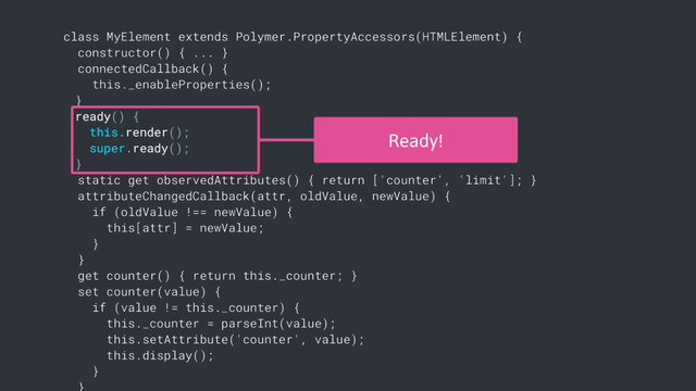 class MyElement extends Polymer.PropertyAccessors(HTMLElement) {
constructor() { ... }
connectedCallback() {
this._enableProperties();
}
ready() {
this.render();
super.ready();
}
static get observedAttributes() { return ['counter', 'limit']; }
attributeChangedCallback(attr, oldValue, newValue) {
if (oldValue !== newValue) {
this[attr] = newValue;
}
}
get counter() { return this._counter; }
set counter(value) {
if (value != this._counter) {
this._counter = parseInt(value);
this.setAttribute('counter', value);
this.display();
}
Ready!
