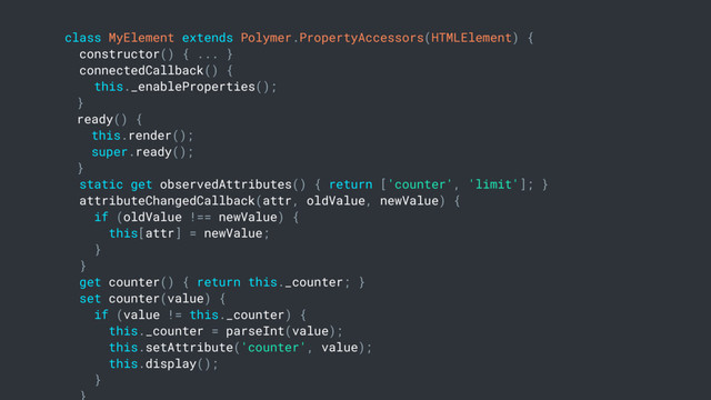 class MyElement extends Polymer.PropertyAccessors(HTMLElement) {
constructor() { ... }
connectedCallback() {
this._enableProperties();
}
ready() {
this.render();
super.ready();
}
static get observedAttributes() { return ['counter', 'limit']; }
attributeChangedCallback(attr, oldValue, newValue) {
if (oldValue !== newValue) {
this[attr] = newValue;
}
}
get counter() { return this._counter; }
set counter(value) {
if (value != this._counter) {
this._counter = parseInt(value);
this.setAttribute('counter', value);
this.display();
}
