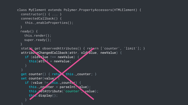 class MyElement extends Polymer.PropertyAccessors(HTMLElement) {
constructor() { ... }
connectedCallback() {
this._enableProperties();
}
ready() {
this.render();
super.ready();
}
static get observedAttributes() { return ['counter', 'limit']; }
attributeChangedCallback(attr, oldValue, newValue) {
if (oldValue !== newValue) {
this[attr] = newValue;
}
}
get counter() { return this._counter; }
set counter(value) {
if (value != this._counter) {
this._counter = parseInt(value);
this.setAttribute('counter', value);
this.display();
}
