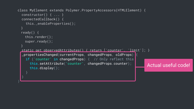 class MyElement extends Polymer.PropertyAccessors(HTMLElement) {
constructor() { ... }
connectedCallback() {
this._enableProperties();
}
ready() {
this.render();
super.ready();
}
static get observedAttributes() { return ['counter', 'limit']; }
_propertiesChanged(currentProps, changedProps, oldProps) {
if ('counter' in changedProps) { // Only reflect this
this.setAttribute('counter', changedProps.counter);
this.display();
}
}
}
Actual useful code!
