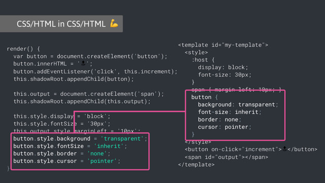 render() {
var button = document.createElement('button');
button.innerHTML = '';
button.addEventListener('click', this.increment);
this.shadowRoot.appendChild(button);
this.output = document.createElement('span');
this.shadowRoot.appendChild(this.output);
this.style.display = 'block';
this.style.fontSize = '30px';
this.output.style.marginLeft = '10px';
button.style.background = 'transparent';
button.style.fontSize = 'inherit';
button.style.border = 'none';
button.style.cursor = 'pointer';
}


:host {
display: block;
font-size: 30px;
}
span { margin-left: 10px; }
button {
background: transparent;
font-size: inherit;
border: none;
cursor: pointer;
}


<span></span>

CSS/HTML in CSS/HTML 
