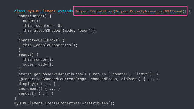 class MyHTMLElement extends Polymer.TemplateStamp(Polymer.PropertyAccessors(HTMLElement)) {
constructor() {
super();
this._counter = 0;
this.attachShadow({mode: 'open'});
}
connectedCallback() {
this._enableProperties();
}
ready() {
this.render();
super.ready();
}
static get observedAttributes() { return ['counter', 'limit']; }
_propertiesChanged(currentProps, changedProps, oldProps) { ... }
display() { ... }
increment() { ... }
render() { ... }
}
MyHTMLElement.createPropertiesForAttributes();
