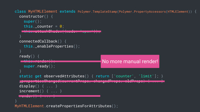 class MyHTMLElement extends Polymer.TemplateStamp(Polymer.PropertyAccessors(HTMLElement)) {
constructor() {
super();
this._counter = 0;
this.attachShadow({mode: 'open'});
}
connectedCallback() {
this._enableProperties();
}
ready() {
this.render();
super.ready();
}
static get observedAttributes() { return ['counter', 'limit']; }
_propertiesChanged(currentProps, changedProps, oldProps) { ... }
display() { ... }
increment() { ... }
render() { ... }
}
MyHTMLElement.createPropertiesForAttributes();
No more manual render!
