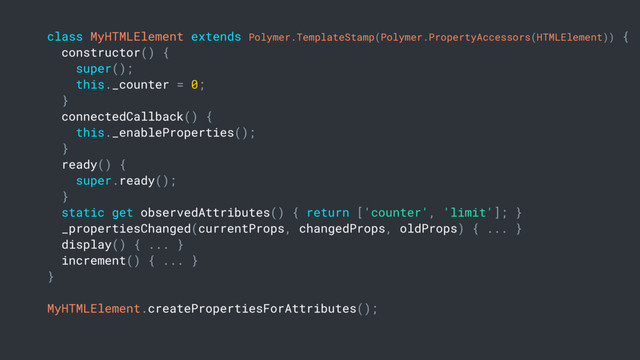 class MyHTMLElement extends Polymer.TemplateStamp(Polymer.PropertyAccessors(HTMLElement)) {
constructor() {
super();
this._counter = 0;
}
connectedCallback() {
this._enableProperties();
}
ready() {
super.ready();
}
static get observedAttributes() { return ['counter', 'limit']; }
_propertiesChanged(currentProps, changedProps, oldProps) { ... }
display() { ... }
increment() { ... }
}
MyHTMLElement.createPropertiesForAttributes();
