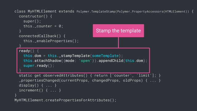 class MyHTMLElement extends Polymer.TemplateStamp(Polymer.PropertyAccessors(HTMLElement)) {
constructor() {
super();
this._counter = 0;
}
connectedCallback() {
this._enableProperties();
}
ready() {
this.dom = this._stampTemplate(someTemplate);
this.attachShadow({mode: 'open'}).appendChild(this.dom);
super.ready();
}
static get observedAttributes() { return ['counter', 'limit']; }
_propertiesChanged(currentProps, changedProps, oldProps) { ... }
display() { ... }
increment() { ... }
}
MyHTMLElement.createPropertiesForAttributes();
Stamp the template
