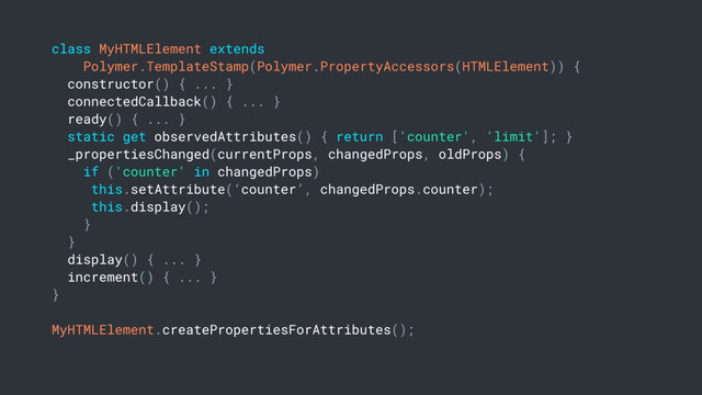 class MyHTMLElement extends
Polymer.TemplateStamp(Polymer.PropertyAccessors(HTMLElement)) {
constructor() { ... }
connectedCallback() { ... }
ready() { ... }
static get observedAttributes() { return ['counter', 'limit']; }
_propertiesChanged(currentProps, changedProps, oldProps) {
if ('counter' in changedProps)
this.setAttribute(‘counter’, changedProps.counter);
this.display();
}
}
display() { ... }
increment() { ... }
}
MyHTMLElement.createPropertiesForAttributes();
