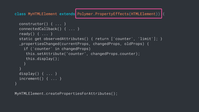 class MyHTMLElement extends Polymer.PropertyEffects(HTMLElement)) {
constructor() { ... }
connectedCallback() { ... }
ready() { ... }
static get observedAttributes() { return ['counter', 'limit']; }
_propertiesChanged(currentProps, changedProps, oldProps) {
if ('counter' in changedProps)
this.setAttribute(‘counter’, changedProps.counter);
this.display();
}
}
display() { ... }
increment() { ... }
}
MyHTMLElement.createPropertiesForAttributes();
