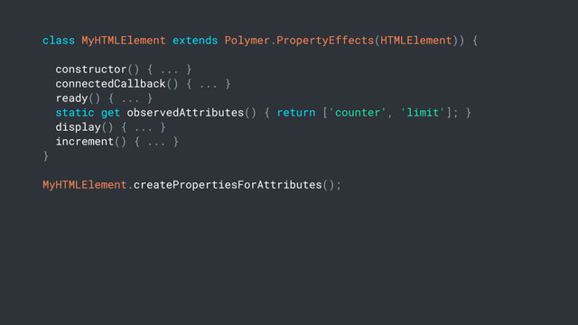 class MyHTMLElement extends Polymer.PropertyEffects(HTMLElement)) {
constructor() { ... }
connectedCallback() { ... }
ready() { ... }
static get observedAttributes() { return ['counter', 'limit']; }
display() { ... }
increment() { ... }
}
MyHTMLElement.createPropertiesForAttributes();
