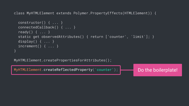 class MyHTMLElement extends Polymer.PropertyEffects(HTMLElement)) {
constructor() { ... }
connectedCallback() { ... }
ready() { ... }
static get observedAttributes() { return ['counter', 'limit']; }
display() { ... }
increment() { ... }
}
MyHTMLElement.createPropertiesForAttributes();
MyHTMLElement.createReflectedProperty('counter'); Do the boilerplate!
