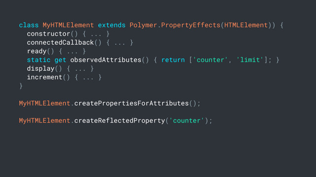 class MyHTMLElement extends Polymer.PropertyEffects(HTMLElement)) {
constructor() { ... }
connectedCallback() { ... }
ready() { ... }
static get observedAttributes() { return ['counter', 'limit']; }
display() { ... }
increment() { ... }
}
MyHTMLElement.createPropertiesForAttributes();
MyHTMLElement.createReflectedProperty('counter');
