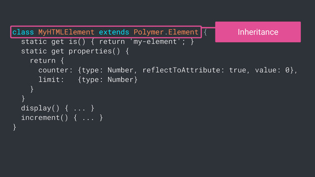 class MyHTMLElement extends Polymer.Element {
static get is() { return 'my-element'; }
static get properties() {
return {
counter: {type: Number, reflectToAttribute: true, value: 0},
limit: {type: Number}
}
}
display() { ... }
increment() { ... }
}
Inheritance
