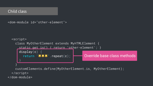 

class MyOtherElement extends MyHTMLElement {
static get is() { return 'other-element'; }
display(c) {
return ''.repeat(c);
}
}
customElements.define(MyOtherElement.is, MyOtherElement);


Child class
Override base class methods
