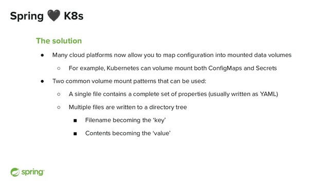 Spring 🖤 K8s
The solution
● Many cloud platforms now allow you to map conﬁguration into mounted data volumes
○ For example, Kubernetes can volume mount both ConﬁgMaps and Secrets
● Two common volume mount patterns that can be used:
○ A single ﬁle contains a complete set of properties (usually written as YAML)
○ Multiple ﬁles are written to a directory tree
■ Filename becoming the ‘key’
■ Contents becoming the ‘value’
