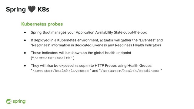 Spring 🖤 K8s
Kubernetes probes
● Spring Boot manages your Application Availability State out-of-the-box
● If deployed in a Kubernetes environment, actuator will gather the "Liveness" and
"Readiness" information in dedicated Liveness and Readiness Health Indicators
● These indicators will be shown on the global health endpoint
("/actuator/health" )
● They will also be exposed as separate HTTP Probes using Health Groups:
"/actuator/health/liveness " and "/actuator/health/readiness "
