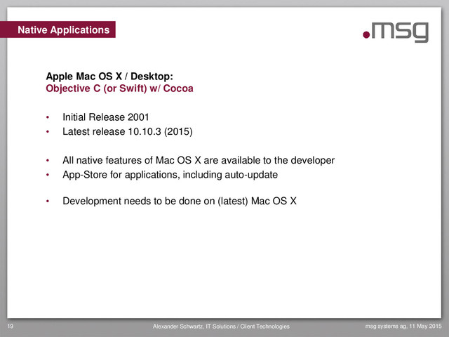 msg systems ag, 11 May 2015
Alexander Schwartz, IT Solutions / Client Technologies
19
• Initial Release 2001
• Latest release 10.10.3 (2015)
• All native features of Mac OS X are available to the developer
• App-Store for applications, including auto-update
• Development needs to be done on (latest) Mac OS X
Native Applications
Apple Mac OS X / Desktop:
Objective C (or Swift) w/ Cocoa
