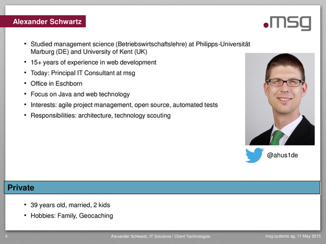 4 Alexander Schwartz, IT Solutions / Client Technologies msg systems ag, 11 May 2015
Alexander Schwartz
• Studied management science (Betriebswirtschaftslehre) at Philipps-Universität
Marburg (DE) and University of Kent (UK)
• 15+ years of experience in web development
• Today: Principal IT Consultant at msg
• Office in Eschborn
• Focus on Java and web technology
• Interests: agile project management, open source, automated tests
• Responsibilities: architecture, technology scouting
• 39 years old, married, 2 kids
• Hobbies: Family, Geocaching
Private
@ahus1de
