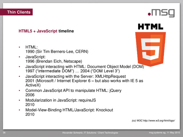msg systems ag, 11 May 2015
Alexander Schwartz, IT Solutions / Client Technologies
36
• HTML:
1990 (Sir Tim Berners-Lee, CERN)
• JavaScript:
1996 (Brendan Eich, Netscape)
• JavaScript interacting with HTML: Document Object Model (DOM)
1997 (“intermediate DOM”) … 2004 (“DOM Level 3”)
• JavaScript interacting with the Server: XMLHttpRequest
2001 (Microsoft / Internet Explorer 6 – but also works with IE 5 as
ActiveX)
• Common JavaScript API to manipulate HTML: jQuery
2006
• Modularization in JavaScript: requireJS
2010
• Model-View-Binding HTML/JavaScript: Knockout
2010
Thin Clients
HTML5 + JavaScript timeline
(cc) W3C http://www.w3.org/html/logo/
