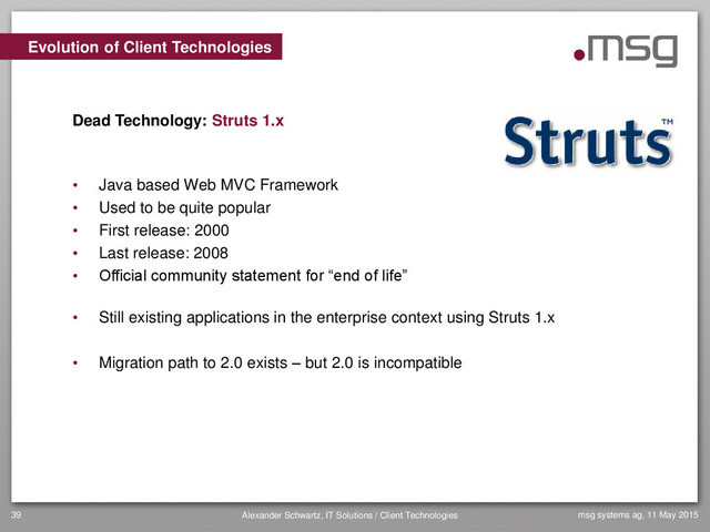 msg systems ag, 11 May 2015
Alexander Schwartz, IT Solutions / Client Technologies
39
• Java based Web MVC Framework
• Used to be quite popular
• First release: 2000
• Last release: 2008
• Official community statement for “end of life”
• Still existing applications in the enterprise context using Struts 1.x
• Migration path to 2.0 exists – but 2.0 is incompatible
Evolution of Client Technologies
Dead Technology: Struts 1.x
