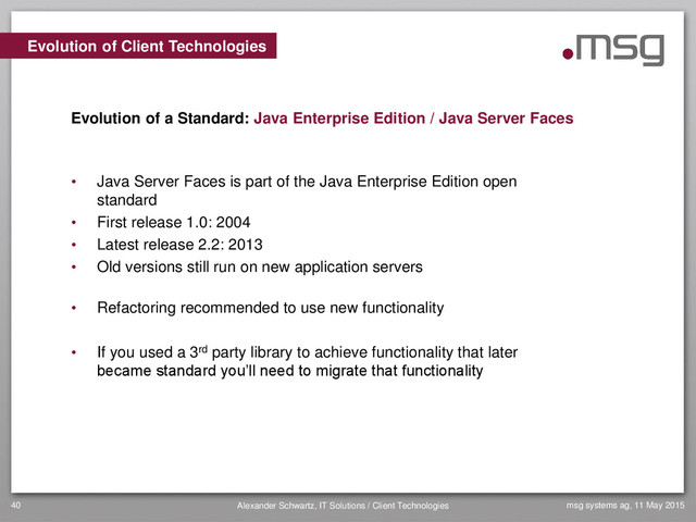 msg systems ag, 11 May 2015
Alexander Schwartz, IT Solutions / Client Technologies
40
• Java Server Faces is part of the Java Enterprise Edition open
standard
• First release 1.0: 2004
• Latest release 2.2: 2013
• Old versions still run on new application servers
• Refactoring recommended to use new functionality
• If you used a 3rd party library to achieve functionality that later
became standard you’ll need to migrate that functionality
Evolution of Client Technologies
Evolution of a Standard: Java Enterprise Edition / Java Server Faces
