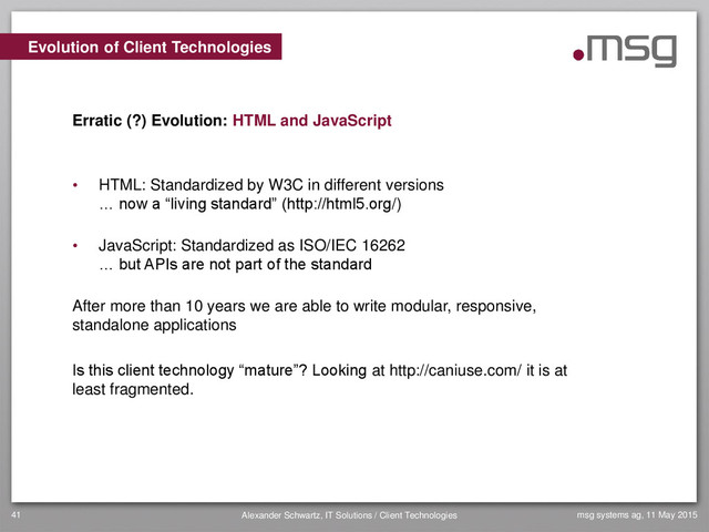 msg systems ag, 11 May 2015
Alexander Schwartz, IT Solutions / Client Technologies
41
• HTML: Standardized by W3C in different versions
… now a “living standard” (http://html5.org/)
• JavaScript: Standardized as ISO/IEC 16262
… but APIs are not part of the standard
After more than 10 years we are able to write modular, responsive,
standalone applications
Is this client technology “mature”? Looking at http://caniuse.com/ it is at
least fragmented.
Evolution of Client Technologies
Erratic (?) Evolution: HTML and JavaScript
