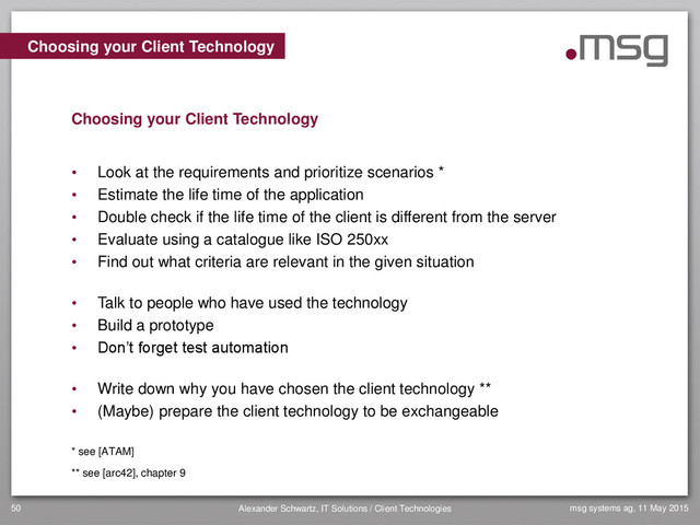 msg systems ag, 11 May 2015
Alexander Schwartz, IT Solutions / Client Technologies
50
• Look at the requirements and prioritize scenarios *
• Estimate the life time of the application
• Double check if the life time of the client is different from the server
• Evaluate using a catalogue like ISO 250xx
• Find out what criteria are relevant in the given situation
• Talk to people who have used the technology
• Build a prototype
• Don’t forget test automation
• Write down why you have chosen the client technology **
• (Maybe) prepare the client technology to be exchangeable
* see [ATAM]
** see [arc42], chapter 9
Choosing your Client Technology
Choosing your Client Technology
