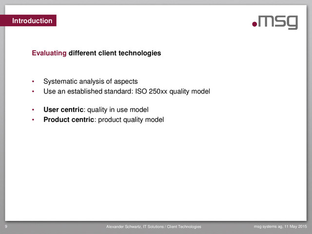 msg systems ag, 11 May 2015
Alexander Schwartz, IT Solutions / Client Technologies
9
• Systematic analysis of aspects
• Use an established standard: ISO 250xx quality model
• User centric: quality in use model
• Product centric: product quality model
Introduction
Evaluating different client technologies
