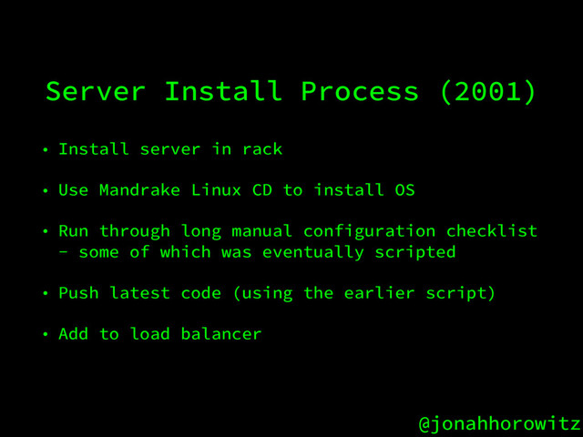 @jonahhorowitz
Server Install Process (2001)
• Install server in rack
• Use Mandrake Linux CD to install OS
• Run through long manual configuration checklist
- some of which was eventually scripted
• Push latest code (using the earlier script)
• Add to load balancer
