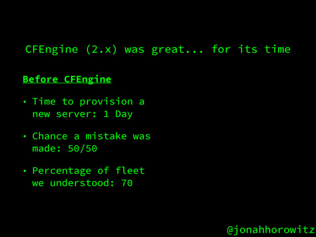 @jonahhorowitz
CFEngine (2.x) was great... for its time
Before CFEngine
• Time to provision a
new server: 1 Day
• Chance a mistake was
made: 50/50
• Percentage of fleet
we understood: 70

