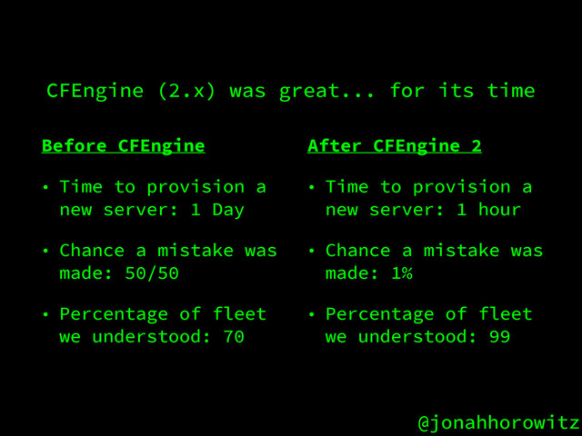 @jonahhorowitz
CFEngine (2.x) was great... for its time
Before CFEngine
• Time to provision a
new server: 1 Day
• Chance a mistake was
made: 50/50
• Percentage of fleet
we understood: 70
After CFEngine 2
• Time to provision a
new server: 1 hour
• Chance a mistake was
made: 1%
• Percentage of fleet
we understood: 99

