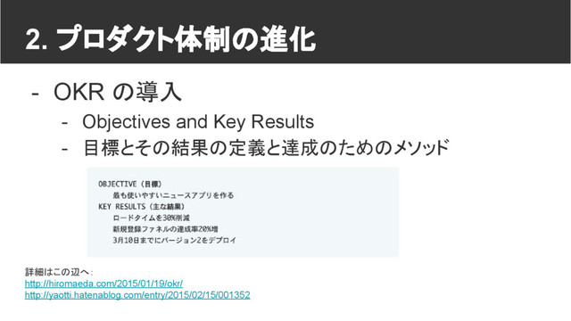 2. プロダクト体制の進化
- OKR の導入
- Objectives and Key Results
- 目標とその結果の定義と達成のためのメソッド
詳細はこの辺へ：
http://hiromaeda.com/2015/01/19/okr/
http://yaotti.hatenablog.com/entry/2015/02/15/001352

