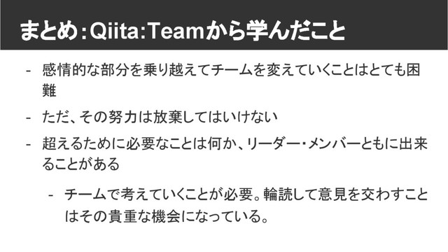 まとめ：Qiita:Teamから学んだこと
- 感情的な部分を乗り越えてチームを変えていくことはとても困
難
- ただ、その努力は放棄してはいけない
- 超えるために必要なことは何か、リーダー・メンバーともに出来
ることがある
- チームで考えていくことが必要。輪読して意見を交わすこと
はその貴重な機会になっている。
