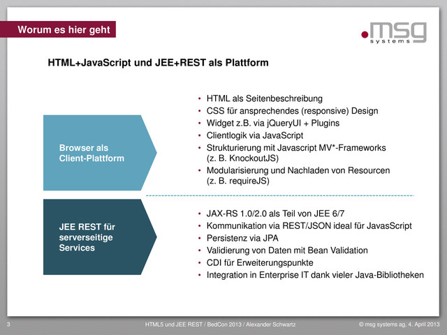 © msg systems ag, 4. April 2013
HTML5 und JEE REST / BedCon 2013 / Alexander Schwartz
3
Worum es hier geht
• HTML als Seitenbeschreibung
• CSS für ansprechendes (responsive) Design
• Widget z.B. via jQueryUI + Plugins
• Clientlogik via JavaScript
• Strukturierung mit Javascript MV*-Frameworks
(z. B. KnockoutJS)
• Modularisierung und Nachladen von Resourcen
(z. B. requireJS)
• JAX-RS 1.0/2.0 als Teil von JEE 6/7
• Kommunikation via REST/JSON ideal für JavasScript
• Persistenz via JPA
• Validierung von Daten mit Bean Validation
• CDI für Erweiterungspunkte
• Integration in Enterprise IT dank vieler Java-Bibliotheken
Browser als
Client-Plattform
JEE REST für
serverseitige
Services
HTML+JavaScript und JEE+REST als Plattform
