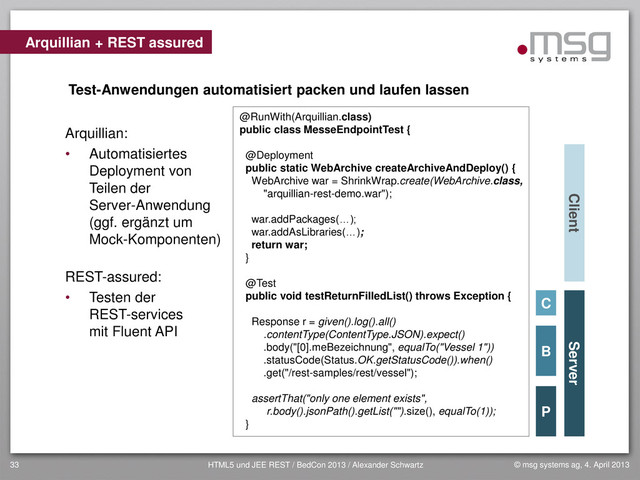 © msg systems ag, 4. April 2013
HTML5 und JEE REST / BedCon 2013 / Alexander Schwartz
33
Arquillian:
• Automatisiertes
Deployment von
Teilen der
Server-Anwendung
(ggf. ergänzt um
Mock-Komponenten)
REST-assured:
• Testen der
REST-services
mit Fluent API
Arquillian + REST assured
Client Server
Test-Anwendungen automatisiert packen und laufen lassen
@RunWith(Arquillian.class)
public class MesseEndpointTest {
@Deployment
public static WebArchive createArchiveAndDeploy() {
WebArchive war = ShrinkWrap.create(WebArchive.class,
"arquillian-rest-demo.war");
war.addPackages(…);
war.addAsLibraries(…);
return war;
}
@Test
public void testReturnFilledList() throws Exception {
Response r = given().log().all()
.contentType(ContentType.JSON).expect()
.body("[0].meBezeichnung", equalTo("Vessel 1"))
.statusCode(Status.OK.getStatusCode()).when()
.get("/rest-samples/rest/vessel");
assertThat("only one element exists",
r.body().jsonPath().getList("").size(), equalTo(1));
}
B
P
C
