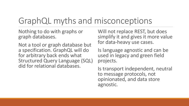 GraphQL myths and misconceptions
Nothing to do with graphs or
graph databases.
Not a tool or graph database but
a specification. GraphQL will do
for arbitrary back ends what
Structured Query Language (SQL)
did for relational databases.
Will not replace REST, but does
simplify it and gives it more value
for data-heavy use cases.
Is language agnostic and can be
used in legacy and green field
projects.
Is transport independent, neutral
to message protocols, not
opinionated, and data store
agnostic.
