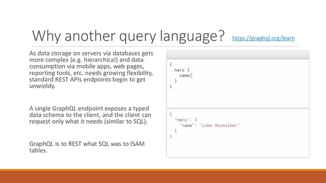 Why another query language?
As data storage on servers via databases gets
more complex (e.g. hierarchical) and data
consumption via mobile apps, web pages,
reporting tools, etc. needs growing flexibility,
standard REST APIs endpoints begin to get
unwieldy.
A single GraphQL endpoint exposes a typed
data schema to the client, and the client can
request only what it needs (similar to SQL).
GraphQL is to REST what SQL was to ISAM
tables.
https://graphql.org/learn
