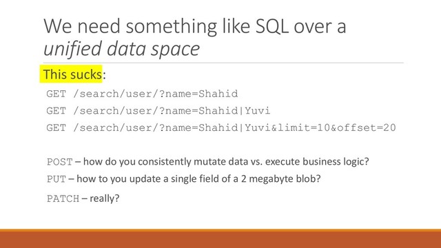 We need something like SQL over a
unified data space
This sucks:
GET /search/user/?name=Shahid
GET /search/user/?name=Shahid|Yuvi
GET /search/user/?name=Shahid|Yuvi&limit=10&offset=20
POST – how do you consistently mutate data vs. execute business logic?
PUT – how to you update a single field of a 2 megabyte blob?
PATCH – really?
