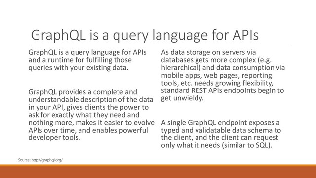 GraphQL is a query language for APIs
GraphQL is a query language for APIs
and a runtime for fulfilling those
queries with your existing data.
GraphQL provides a complete and
understandable description of the data
in your API, gives clients the power to
ask for exactly what they need and
nothing more, makes it easier to evolve
APIs over time, and enables powerful
developer tools.
As data storage on servers via
databases gets more complex (e.g.
hierarchical) and data consumption via
mobile apps, web pages, reporting
tools, etc. needs growing flexibility,
standard REST APIs endpoints begin to
get unwieldy.
A single GraphQL endpoint exposes a
typed and validatable data schema to
the client, and the client can request
only what it needs (similar to SQL).
Source: http://graphql.org/
