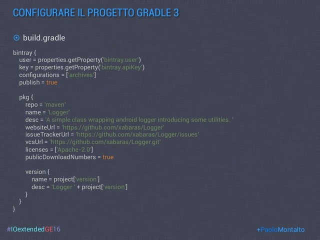 #IOextendedGE16
CONFIGURARE IL PROGETTO GRADLE 3
+PaoloMontalto
¤  build.gradle
bintray {
user = properties.getProperty('bintray.user’)
key = properties.getProperty('bintray.apiKey’)
conﬁgurations = [’archives’]
publish = true
pkg {
repo = 'maven'
name = 'Logger'
desc = 'A simple class wrapping android logger introducing some utilities. '
websiteUrl = 'https://github.com/xabaras/Logger'
issueTrackerUrl = 'https://github.com/xabaras/Logger/issues'
vcsUrl = 'https://github.com/xabaras/Logger.git'
licenses = ['Apache-2.0']
publicDownloadNumbers = true
version {
name = project['version']
desc = 'Logger ' + project['version']
}
}
}
