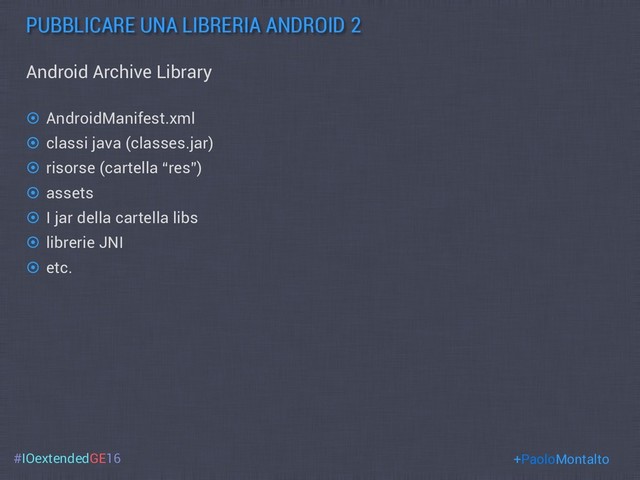#IOextendedGE16
PUBBLICARE UNA LIBRERIA ANDROID 2
+PaoloMontalto
Android Archive Library
¤  AndroidManifest.xml
¤  classi java (classes.jar)
¤  risorse (cartella “res”)
¤  assets
¤  I jar della cartella libs
¤  librerie JNI
¤  etc.

