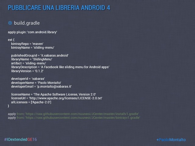 #IOextendedGE16
PUBBLICARE UNA LIBRERIA ANDROID 4
+PaoloMontalto
apply plugin: 'com.android.library'
ext {
bintrayRepo = 'maven'
bintrayName = ’sliding-menu'
publishedGroupId = ’it.xabaras.android’
libraryName = ’SlidingMenu'
artifact = ’sliding-menu’
libraryDescription = ’A Facebook like sliding menu for Android apps’
libraryVersion = '0.1.2'
developerId = ’xabaras'
developerName = ’Paolo Montalto'
developerEmail = ’p.montalto@xabaras.it'
licenseName = 'The Apache Software License, Version 2.0'
licenseUrl = 'http://www.apache.org/licenses/LICENSE-2.0.txt'
allLicenses = [‘Apache-2.0’]
}
apply from: 'https://raw.githubusercontent.com/nuuneoi/JCenter/master/installv1.gradle'
apply from: 'https://raw.githubusercontent.com/nuuneoi/JCenter/master/bintrayv1.gradle'
¤  build.gradle
