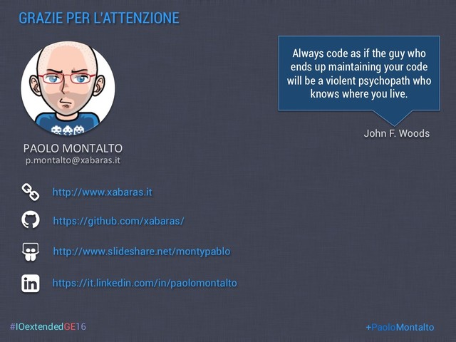 #IOextendedGE16
GRAZIE PER L’ATTENZIONE
https://github.com/xabaras/
http://www.slideshare.net/montypablo
PAOLO MONTALTO
http://www.xabaras.it
https://it.linkedin.com/in/paolomontalto
Always code as if the guy who
ends up maintaining your code
will be a violent psychopath who
knows where you live.
John F. Woods
+PaoloMontalto
p.montalto@xabaras.it
